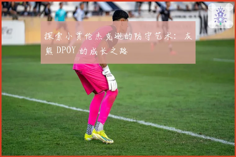 探索小贾伦杰克逊的防守艺术：灰熊 DPOY 的成长之路