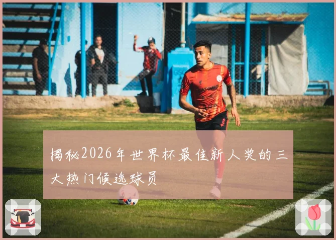 揭秘2026年世界杯最佳新人奖的三大热门候选球员