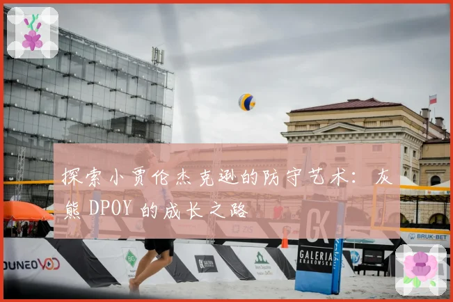 探索小贾伦杰克逊的防守艺术：灰熊 DPOY 的成长之路