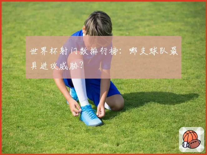 世界杯射门数排行榜：哪支球队最具进攻威胁？