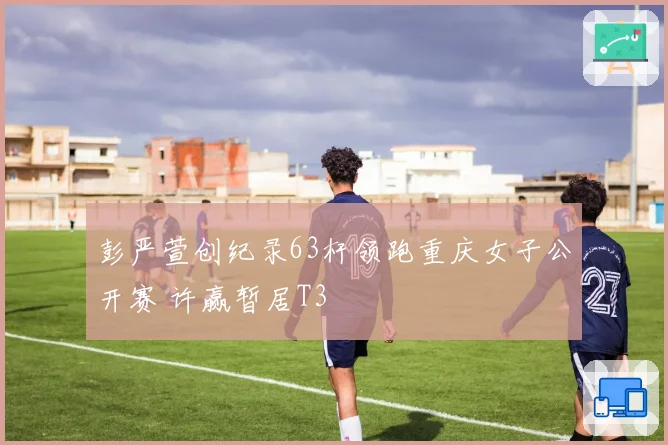 彭严萱创纪录63杆领跑重庆女子公开赛 许赢暂居T3