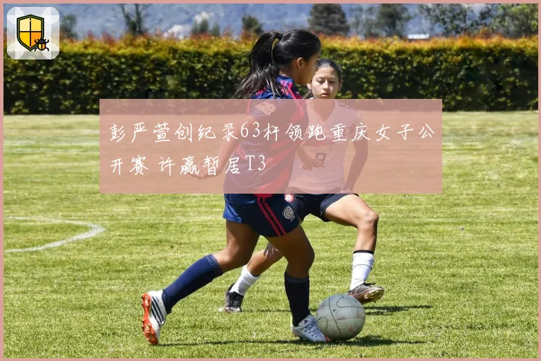 彭严萱创纪录63杆领跑重庆女子公开赛 许赢暂居T3