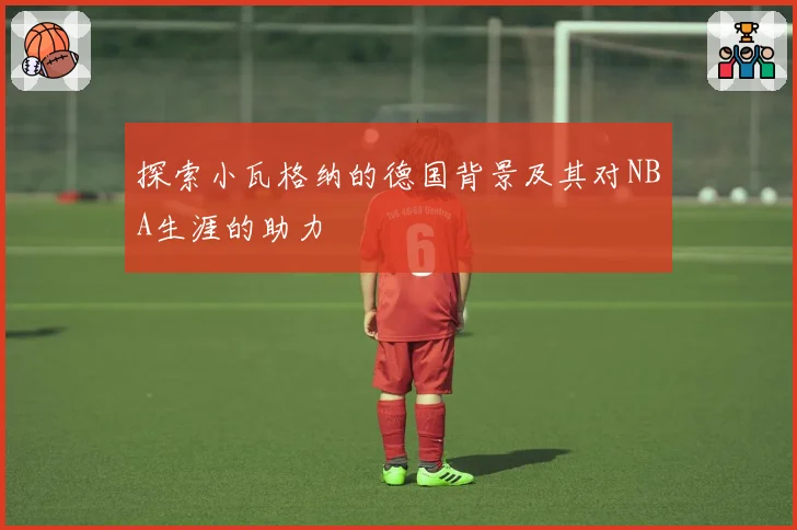 探索小瓦格纳的德国背景及其对NBA生涯的助力