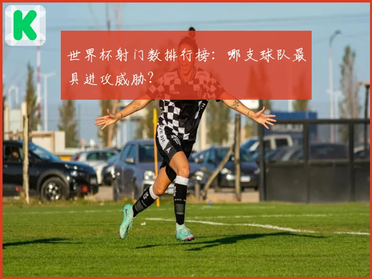 世界杯射门数排行榜：哪支球队最具进攻威胁？
