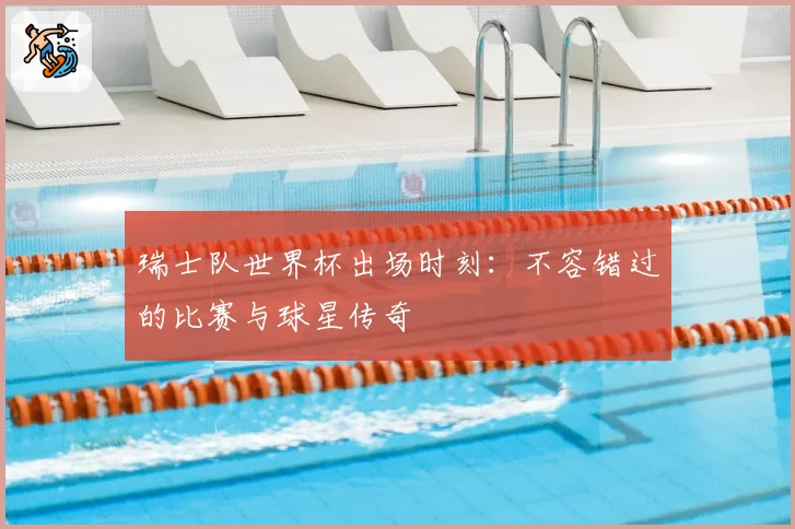 瑞士队世界杯出场时刻：不容错过的比赛与球星传奇